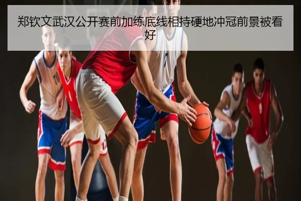 郑钦文武汉公开赛前加练底线相持硬地冲冠前景被看好