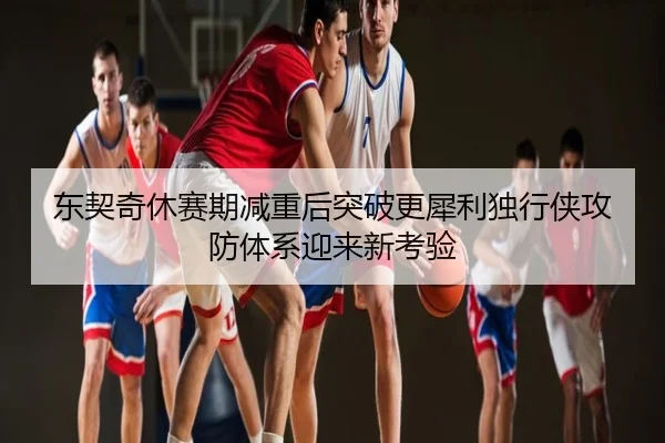 东契奇休赛期减重后突破更犀利独行侠攻防体系迎来新考验